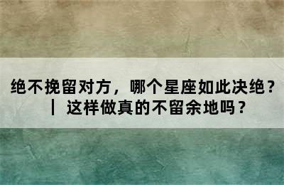 绝不挽留对方，哪个星座如此决绝？｜ 这样做真的不留余地吗？